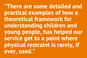 Graphic text - There are some detailed and practical examples of how a theoretical framework for understanding children and young people has helped our service get to a point where physical restraint is rarely if ever used.